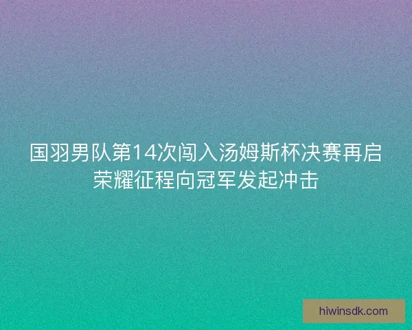 国羽男队第14次闯入汤姆斯杯决赛再启荣耀征程向冠军发起冲击