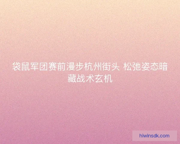 袋鼠军团赛前漫步杭州街头 松弛姿态暗藏战术玄机