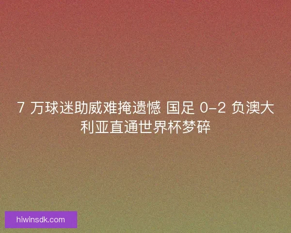 7 万球迷助威难掩遗憾 国足 0-2 负澳大利亚直通世界杯梦碎