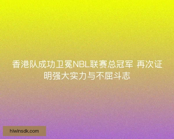 香港队成功卫冕NBL联赛总冠军 再次证明强大实力与不屈斗志