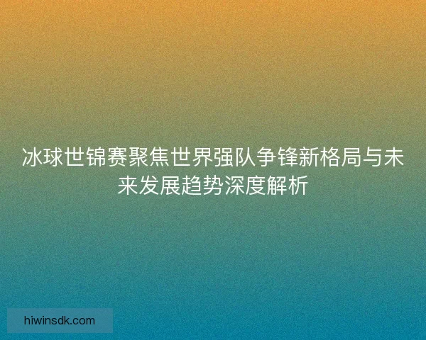 冰球世锦赛聚焦世界强队争锋新格局与未来发展趋势深度解析