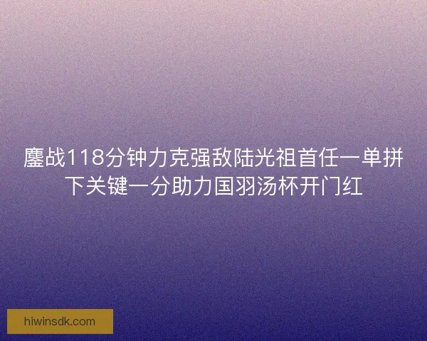 鏖战118分钟力克强敌陆光祖首任一单拼下关键一分助力国羽汤杯开门红