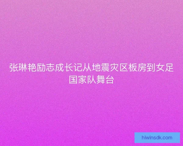 张琳艳励志成长记从地震灾区板房到女足国家队舞台