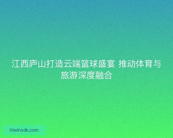 江西庐山打造云端篮球盛宴 推动体育与旅游深度融合 江西庐山打造云端篮球盛宴 推动体育与旅游深度融合