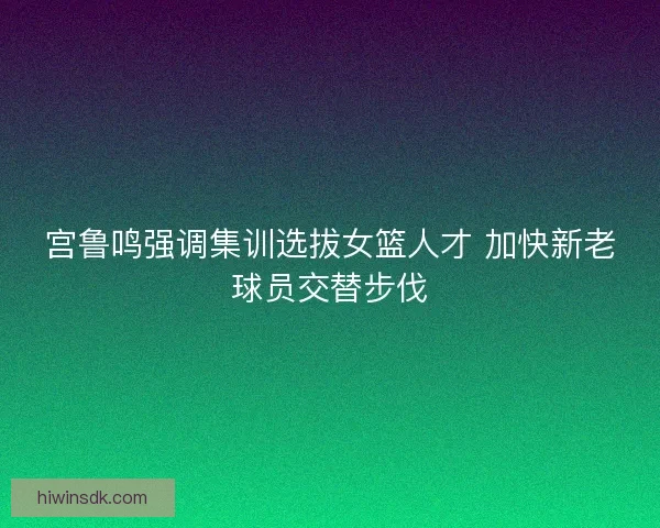 宫鲁鸣强调集训选拔女篮人才 加快新老球员交替步伐