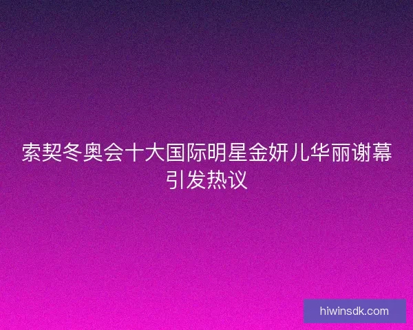 索契冬奥会十大国际明星金妍儿华丽谢幕引发热议