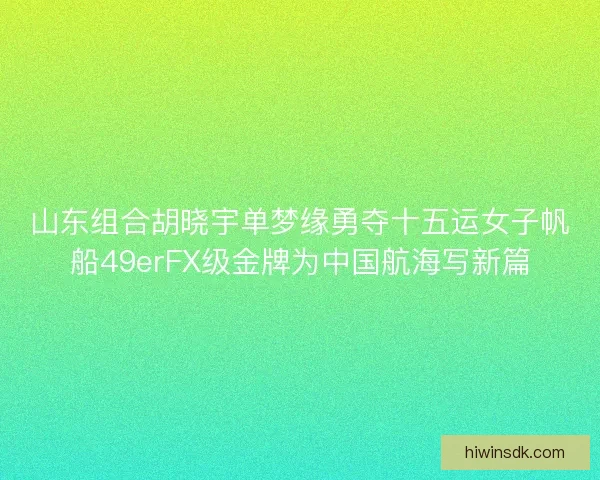 山东组合胡晓宇单梦缘勇夺十五运女子帆船49erFX级金牌为中国航海写新篇