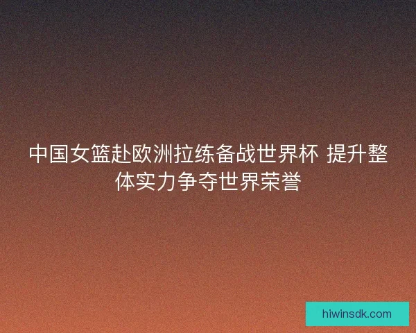 中国女篮赴欧洲拉练备战世界杯 提升整体实力争夺世界荣誉 中国女篮赴欧洲拉练备战世界杯 提升整体实力争夺世界荣誉