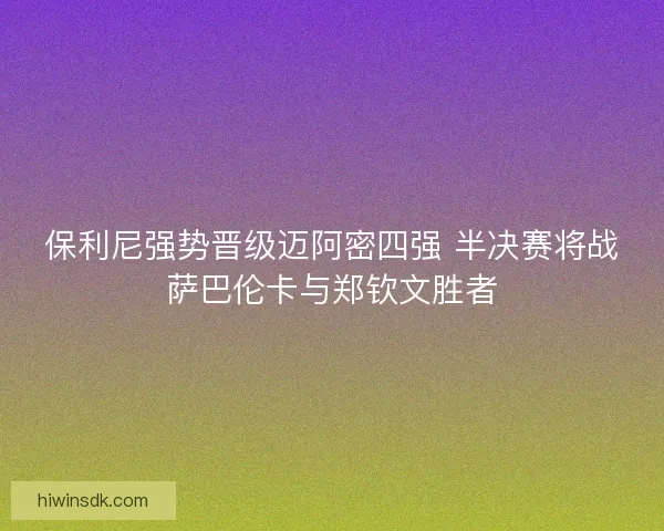 保利尼强势晋级迈阿密四强 半决赛将战萨巴伦卡与郑钦文胜者