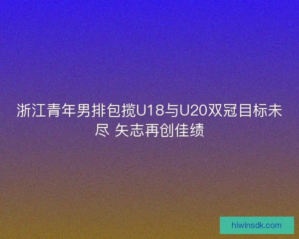 浙江青年男排包揽U18与U20双冠目标未尽 矢志再创佳绩 浙江青年男排包揽U18与U20双冠目标未尽 矢志再创佳绩