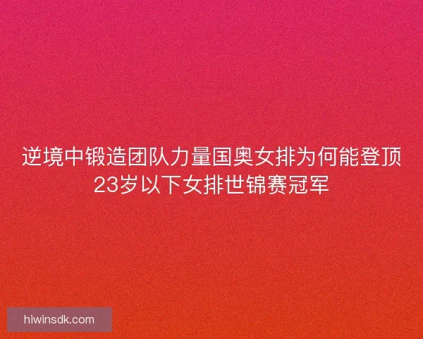 逆境中锻造团队力量国奥女排为何能登顶23岁以下女排世锦赛冠军