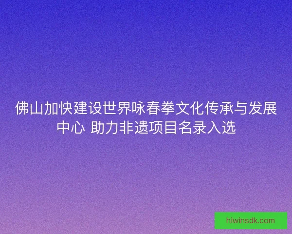 佛山加快建设世界咏春拳文化传承与发展中心 助力非遗项目名录入选