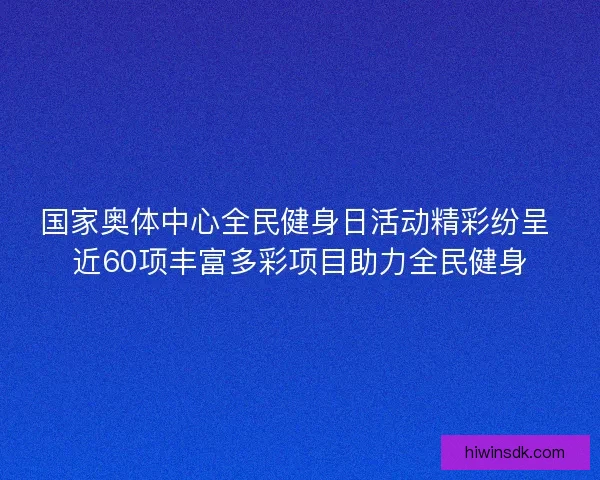 国家奥体中心全民健身日活动精彩纷呈 近60项丰富多彩项目助力全民健身